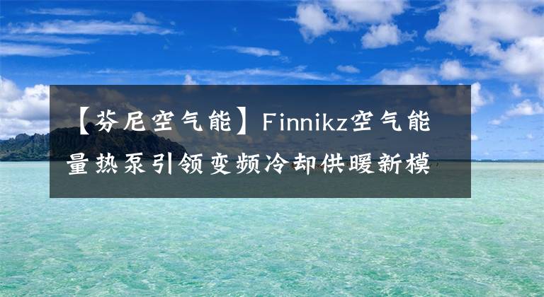 【芬尼空气能】Finnikz空气能量热泵引领变频冷却供暖新模式。