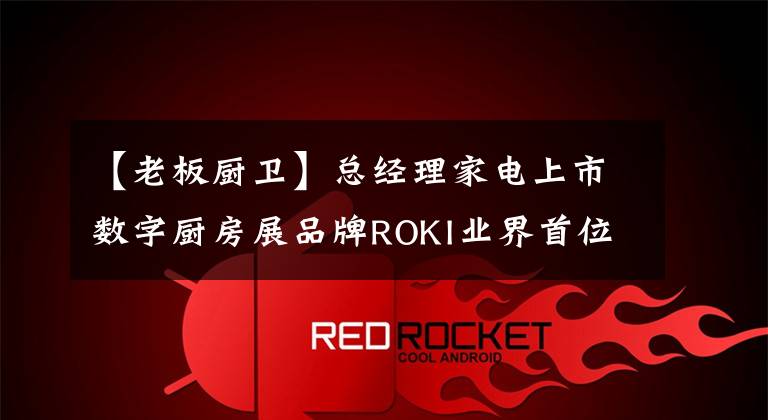 【老板厨卫】总经理家电上市数字厨房展品牌ROKI业界首位ROKI料理助理正式亮相。