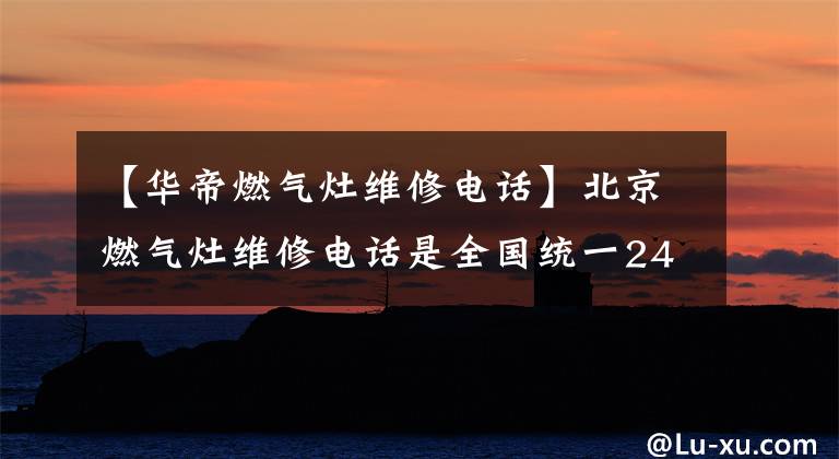 【华帝燃气灶维修电话】北京燃气灶维修电话是全国统一24小时咨询的联系方式