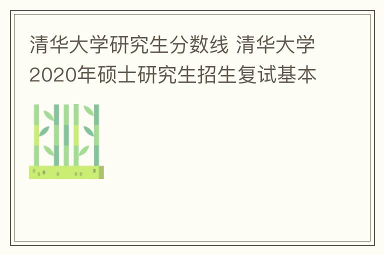 清华大学研究生分数线 清华大学2020年硕士研究生招生复试基本分数线