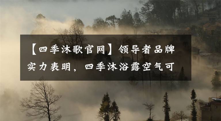 【四季沐歌官网】领导者品牌实力表明，四季沐浴露空气可以创造健康舒适的新生活。文章配图