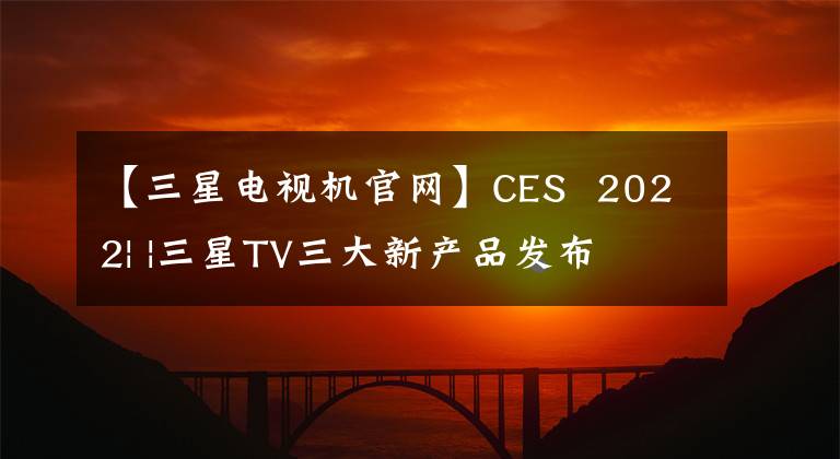【三星电视机官网】CES  2022| |三星TV三大新产品发布文章配图