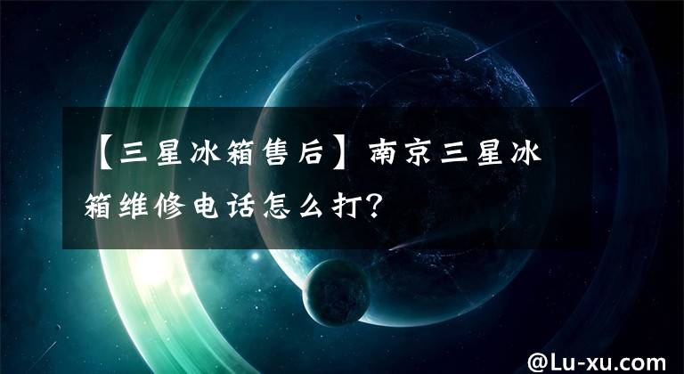 【三星冰箱售后】南京三星冰箱维修电话怎么打？