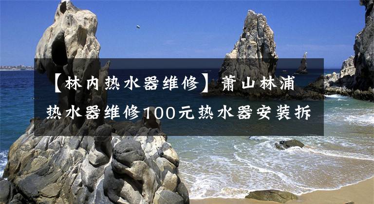 【林内热水器维修】萧山林浦热水器维修100元热水器安装拆卸清洗。