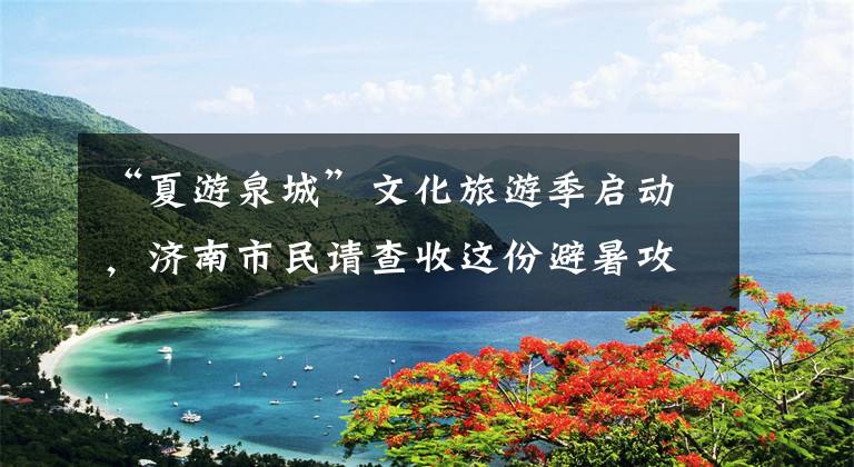 “夏游泉城”文化旅游季启动，济南市民请查收这份避暑攻略