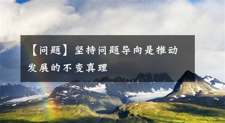 【问题】坚持问题导向是推动发展的不变真理文章配图