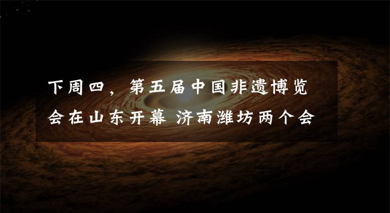 下周四，第五届中国非遗博览会在山东开幕 济南潍坊两个会场文章配图