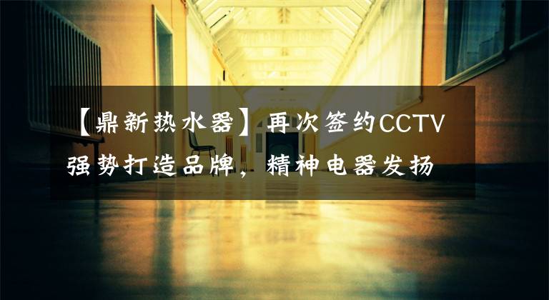 【鼎新热水器】再次签约CCTV强势打造品牌，精神电器发扬光大19年。文章配图