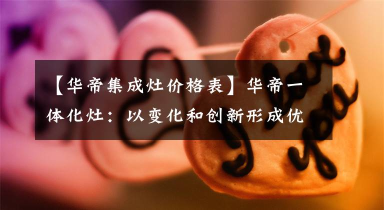 【华帝集成灶价格表】华帝一体化灶：以变化和创新形成优势，战胜市长/市场下半部文章配图
