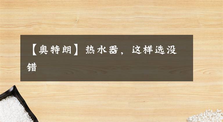 【奥特朗】热水器，这样选没错文章配图