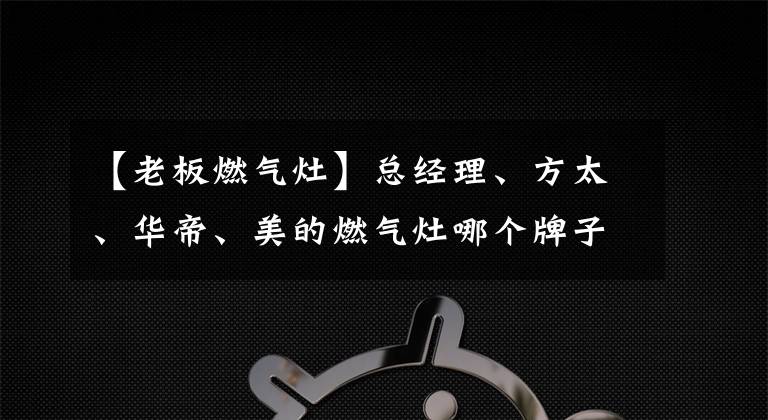 【老板燃气灶】总经理、方太、华帝、美的燃气灶哪个牌子好用？看完再选，不吃亏文章配图
