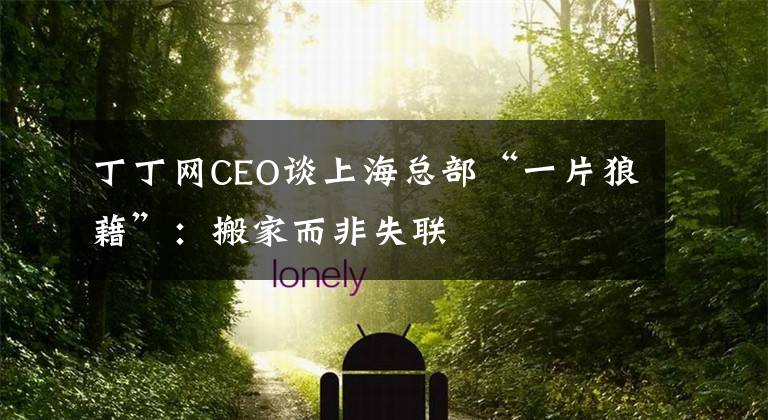 丁丁网CEO谈上海总部“一片狼藉”：搬家而非失联