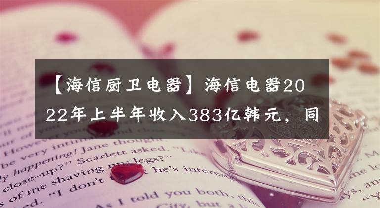 【海信厨卫电器】海信电器2022年上半年收入383亿韩元，同比增长18.15%