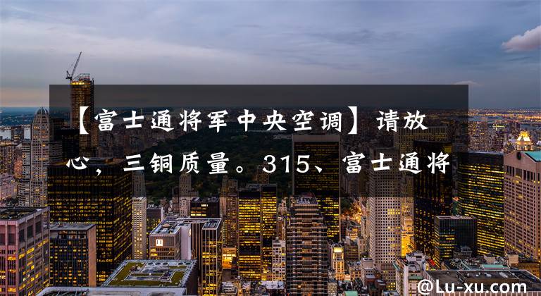 【富士通将军中央空调】请放心，三铜质量。315、富士通将军中央空调全国315套样板房活动正在热征集中。