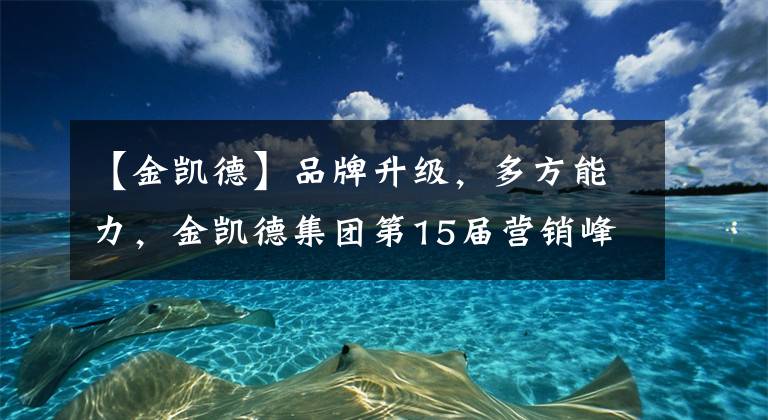 【金凯德】品牌升级，多方能力，金凯德集团第15届营销峰会隆重召开文章配图