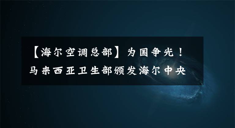 【海尔空调总部】为国争光！马来西亚卫生部颁发海尔中央空调质量认证