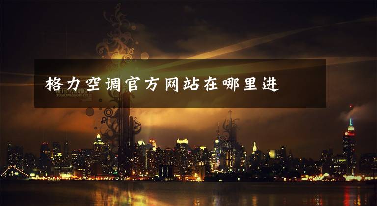 格力空调官方网站在哪里进文章配图