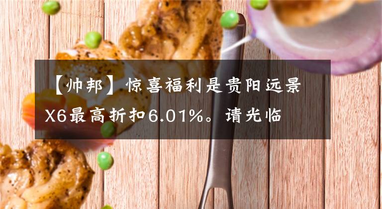 【帅邦】惊喜福利是贵阳远景X6最高折扣6.01%。请光临