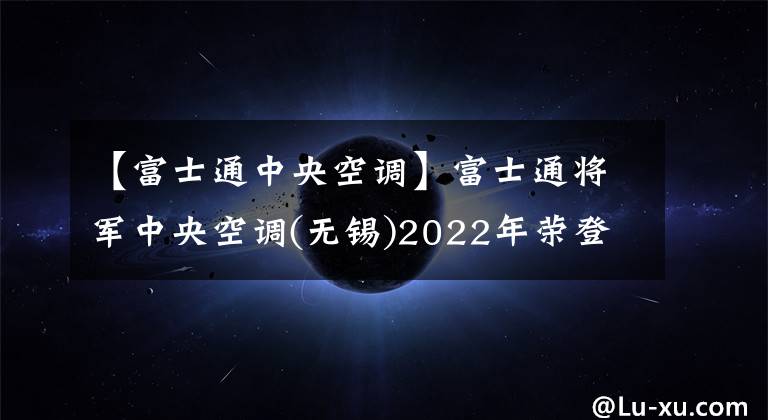 【富士通中央空调】富士通将军中央空调(无锡)2022年荣登江苏“绿色发电龙头企业”