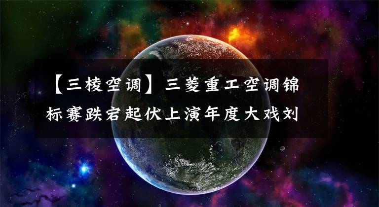 【三棱空调】三菱重工空调锦标赛跌宕起伏上演年度大戏刘文博加洞赢中巡旗舰赛