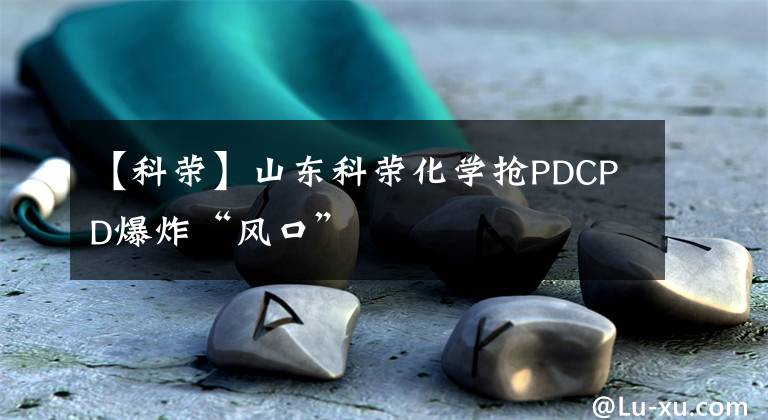 【科荣】山东科荣化学抢PDCPD爆炸“风口”