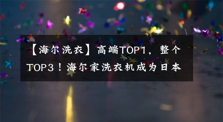 【海尔洗衣】高端TOP1，整个TOP3！海尔家洗衣机成为日本的主流品牌