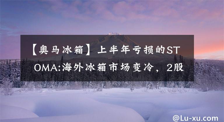 【奥马冰箱】上半年亏损的ST OMA:海外冰箱市场变冷，2股东计划兑现3亿韩元以上。