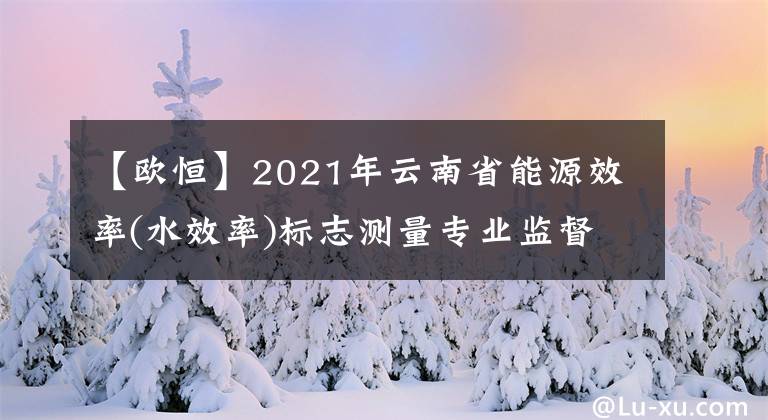 【欧恒】2021年云南省能源效率(水效率)标志测量专业监督现场检查公布。