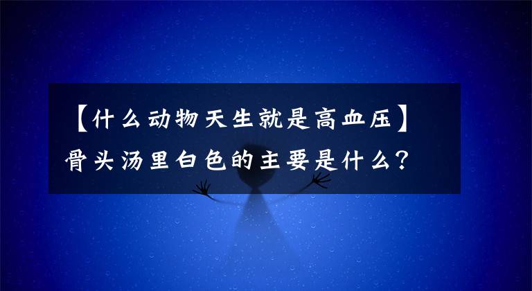 【什么动物天生就是高血压】骨头汤里白色的主要是什么？蚂蚁庄园教室5月18日答复小鸡宝宝测试每日答复摘要