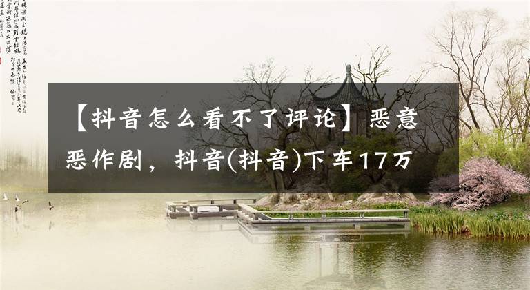 【抖音怎么看不了评论】恶意恶作剧，抖音(抖音)下车17万违规评论，部分账户被禁止30天