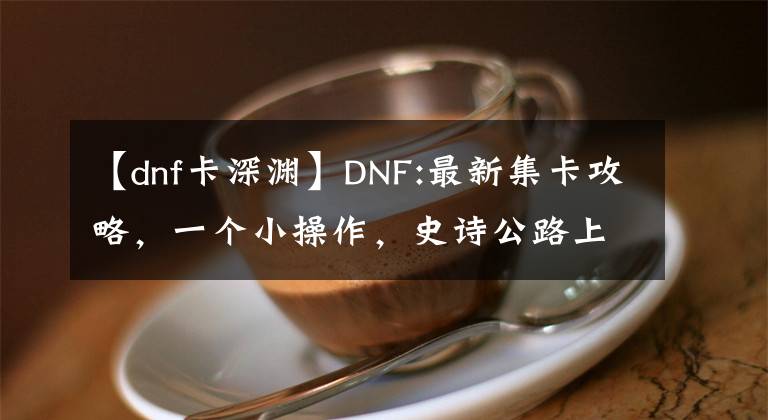 【dnf卡深渊】DNF:最新集卡攻略，一个小操作，史诗公路上市地
