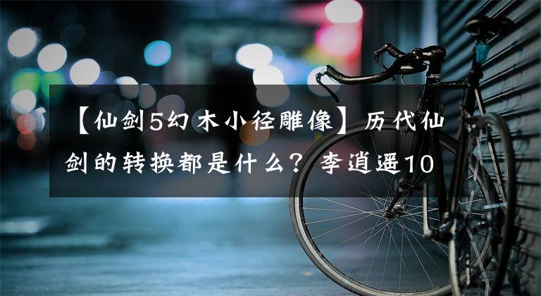 【仙剑5幻木小径雕像】历代仙剑的转换都是什么？李逍遥10年的约会令人遗憾，花灯最终酿成了悲剧