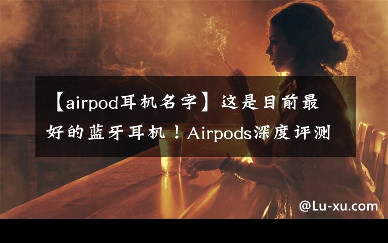 【airpod耳机名字】这是目前最好的蓝牙耳机！Airpods深度评测，利润超小米总和