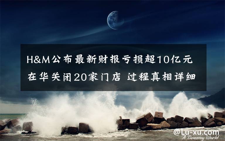 H&M公布最新财报亏损超10亿元 在华关闭20家门店 过程真相详细揭秘！