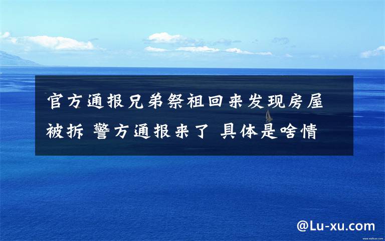 官方通报兄弟祭祖回来发现房屋被拆 警方通报来了 具体是啥情况?
