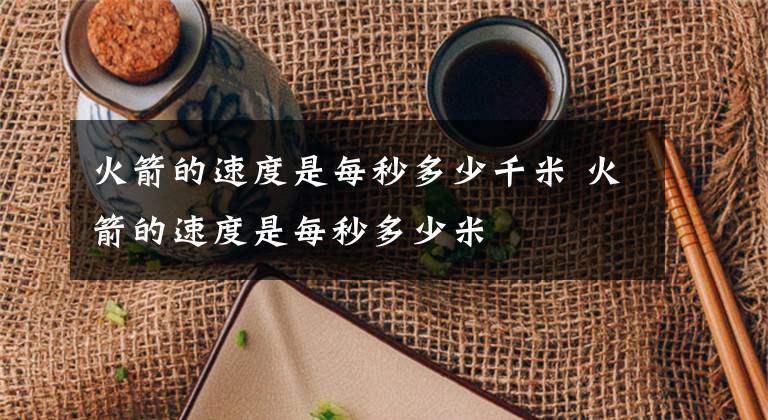 火箭的速度是每秒多少千米 火箭的速度是每秒多少米文章配图