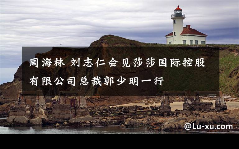 周海林 刘志仁会见莎莎国际控股有限公司总裁郭少明一行