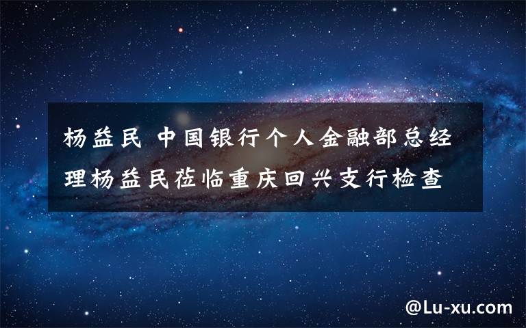 杨益民 中国银行个人金融部总经理杨益民莅临重庆回兴支行检查指导工作时指出：＂印象最深！感受最深！感觉最好！＂