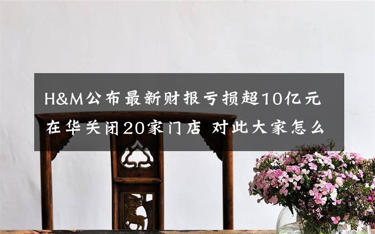 H&M公布最新财报亏损超10亿元 在华关闭20家门店 对此大家怎么看？