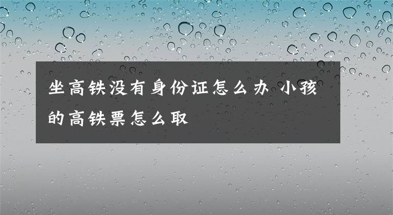 坐高铁没有身份证怎么办 小孩的高铁票怎么取