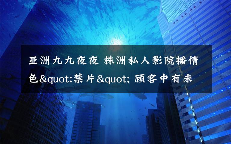 亚洲九九夜夜 株洲私人影院播情色"禁片" 顾客中有未成年人