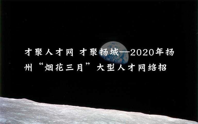 才聚人才网 才聚扬城—2020年扬州“烟花三月”大型人才网络招聘会