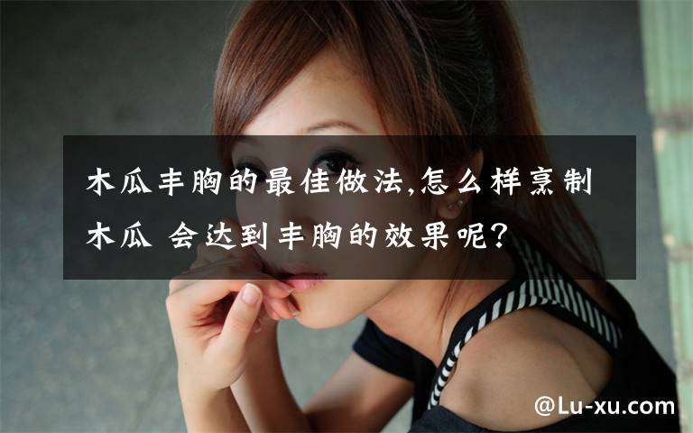 木瓜丰胸的最佳做法,怎么样烹制木瓜 会达到丰胸的效果呢？文章配图