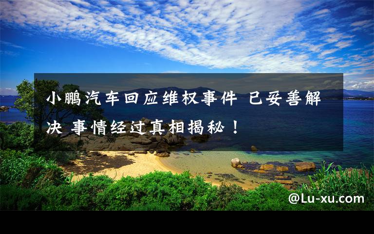 小鹏汽车回应维权事件 已妥善解决 事情经过真相揭秘！