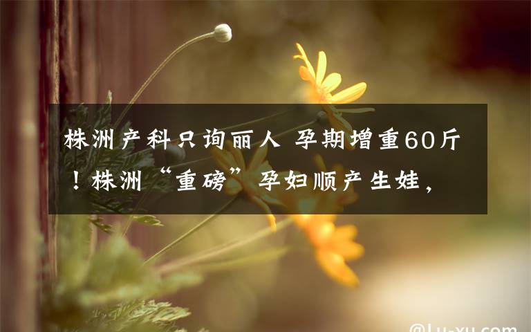 株洲产科只询丽人 孕期增重60斤！株洲“重磅”孕妇顺产生娃，医生、护士累到手发抖文章配图