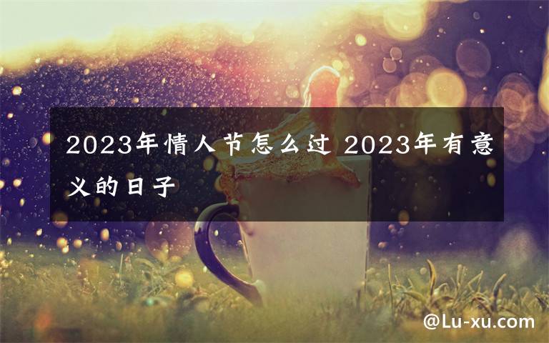 2023年情人节怎么过 2023年有意义的日子