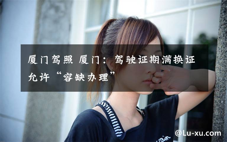 厦门驾照 厦门：驾驶证期满换证允许“容缺办理”文章配图
