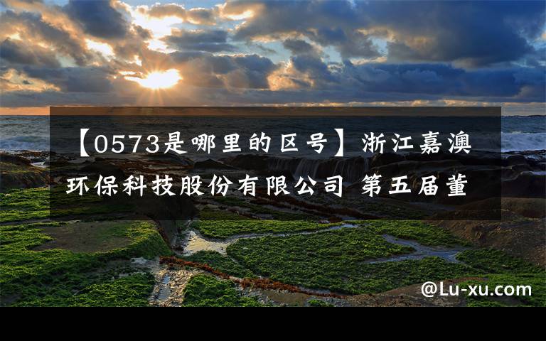 【0573是哪里的区号】浙江嘉澳环保科技股份有限公司 第五届董事会第十一次会议决议公告