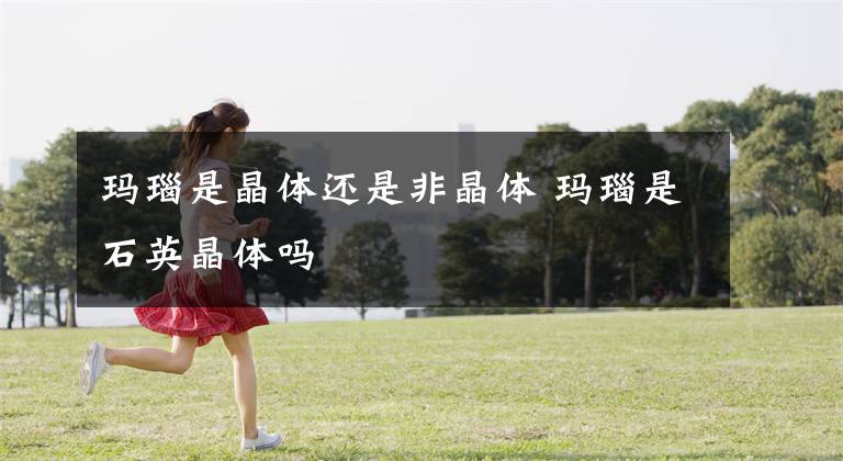 玛瑙是晶体还是非晶体 玛瑙是石英晶体吗文章配图