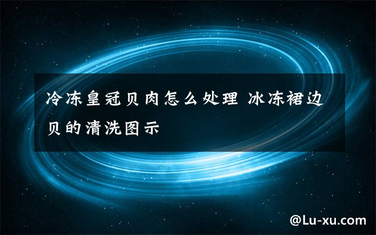 冷冻皇冠贝肉怎么处理 冰冻裙边贝的清洗图示